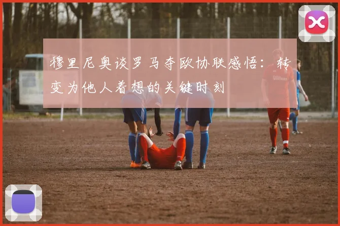 穆里尼奥谈罗马夺欧协联感悟：转变为他人着想的关键时刻