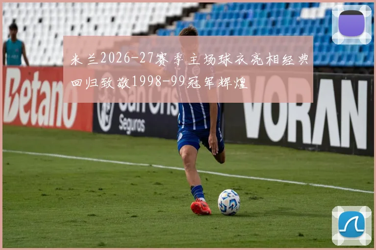 米兰2026-27赛季主场球衣亮相经典回归致敬1998-99冠军辉煌