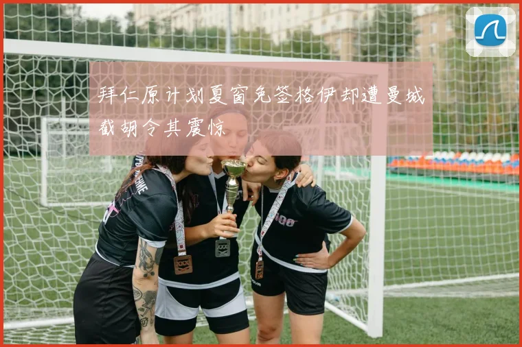 拜仁原计划夏窗免签格伊却遭曼城截胡令其震惊