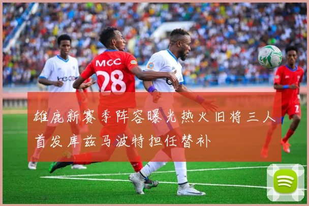 雄鹿新赛季阵容曝光热火旧将三人首发库兹马波特担任替补
