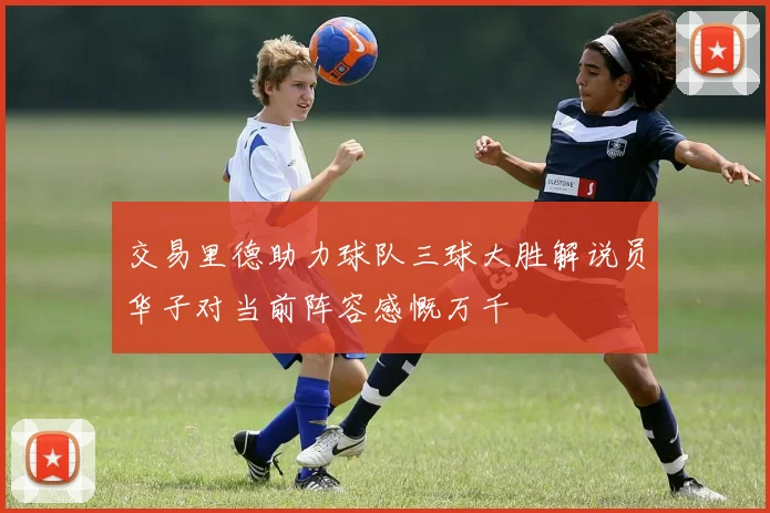 交易里德助力球队三球大胜解说员华子对当前阵容感慨万千