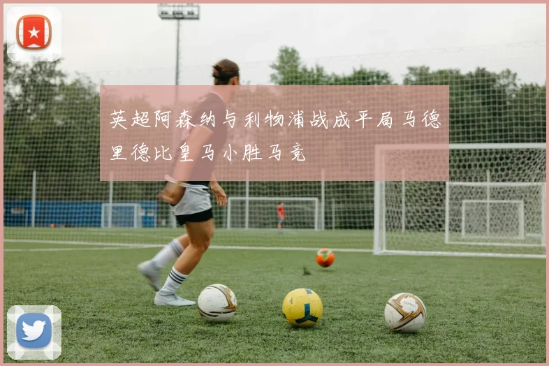 英超阿森纳与利物浦战成平局马德里德比皇马小胜马竞