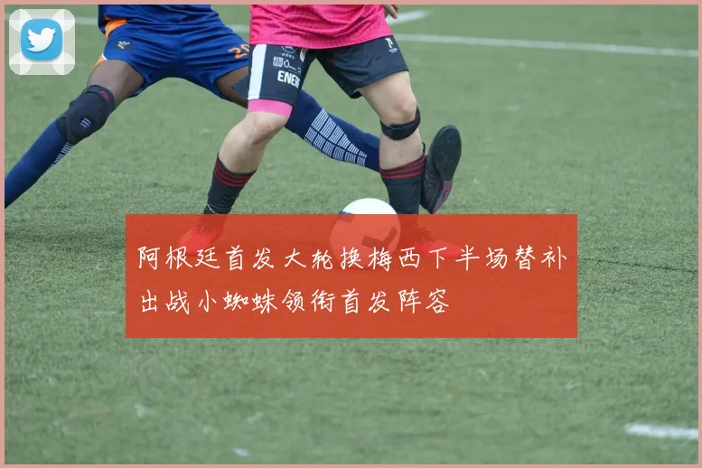 阿根廷首发大轮换梅西下半场替补出战小蜘蛛领衔首发阵容