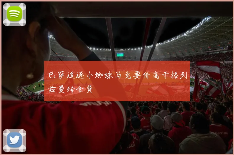 巴萨追逐小蜘蛛马竞要价高于格列兹曼转会费