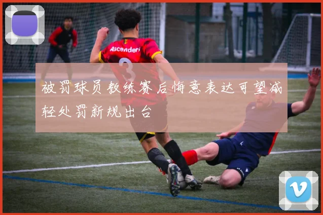 被罚球员教练赛后悔意表达可望减轻处罚新规出台