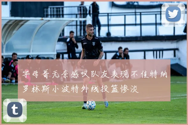 字母哥无奈感叹队友表现不佳特纳罗林斯小波特外线投篮惨淡