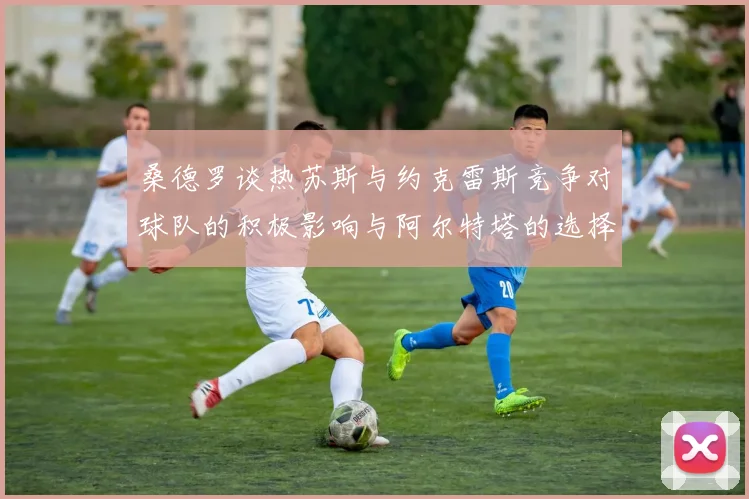桑德罗谈热苏斯与约克雷斯竞争对球队的积极影响与阿尔特塔的选择难题