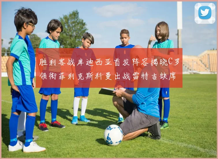 胜利客战库迪西亚首发阵容揭晓C罗领衔菲利克斯科曼出战雷特吉缺席