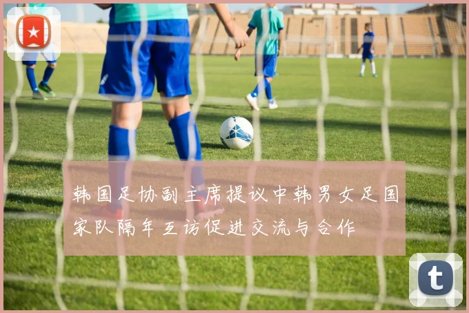 韩国足协副主席提议中韩男女足国家队隔年互访促进交流与合作