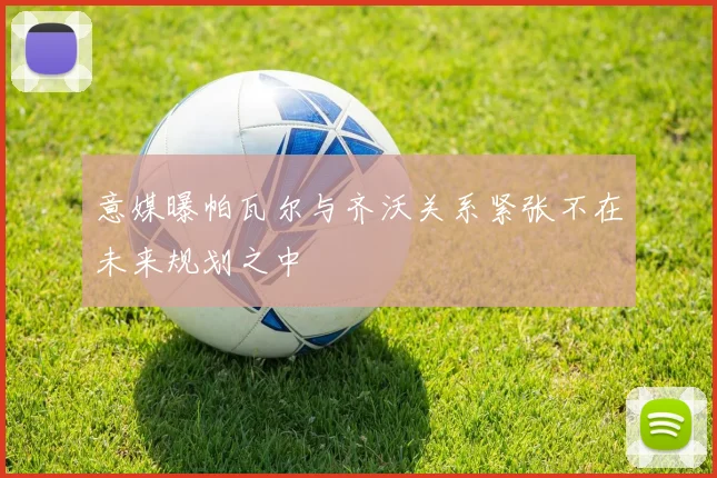 意媒曝帕瓦尔与齐沃关系紧张不在未来规划之中