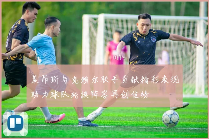 莱昂斯与克赖尔联手贡献精彩表现助力球队轮换阵容再创佳绩