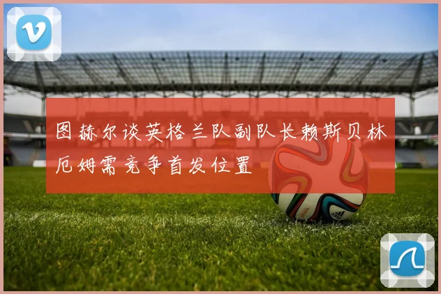 图赫尔谈英格兰队副队长赖斯贝林厄姆需竞争首发位置