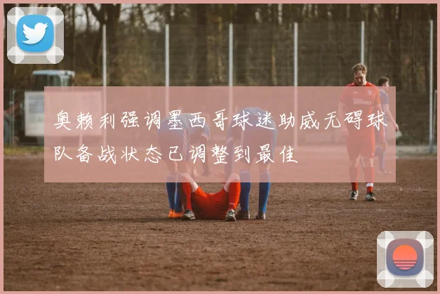 奥赖利强调墨西哥球迷助威无碍球队备战状态已调整到最佳