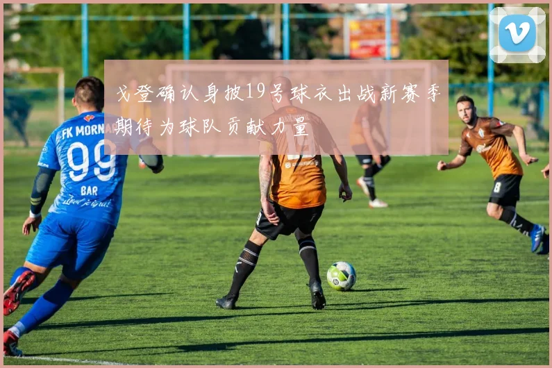 戈登确认身披19号球衣出战新赛季期待为球队贡献力量