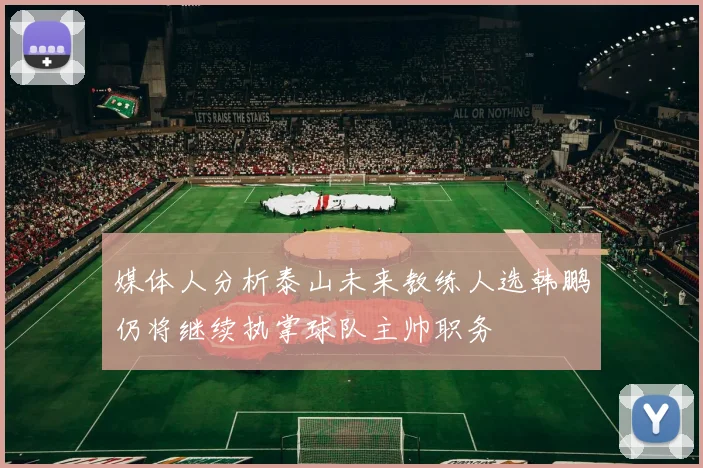 媒体人分析泰山未来教练人选韩鹏仍将继续执掌球队主帅职务