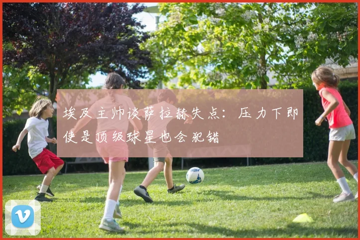 埃及主帅谈萨拉赫失点：压力下即使是顶级球星也会犯错