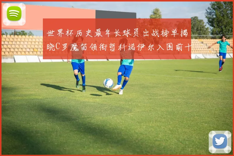 世界杯历史最年长球员出战榜单揭晓C罗魔笛领衔哲科诺伊尔入围前十