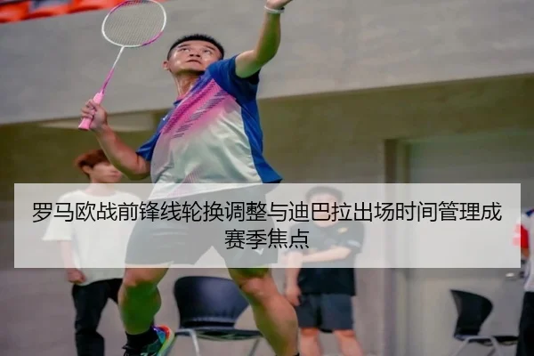 罗马欧战前锋线轮换调整与迪巴拉出场时间管理成赛季焦点